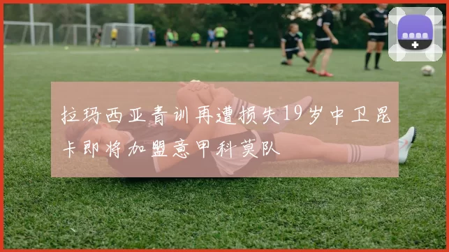 拉玛西亚青训再遭损失19岁中卫昆卡即将加盟意甲科莫队