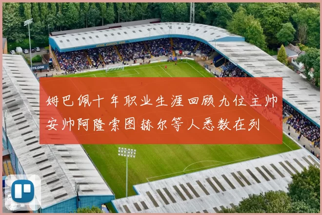 姆巴佩十年职业生涯回顾九位主帅安帅阿隆索图赫尔等人悉数在列