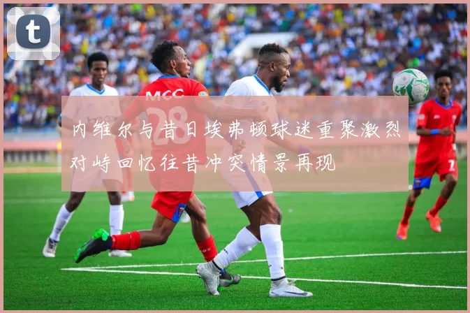 内维尔与昔日埃弗顿球迷重聚激烈对峙回忆往昔冲突情景再现