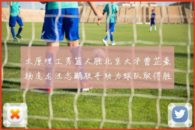 太原理工男篮大胜北京大学曹芷豪杨虎龙汪志鹏联手助力球队取得胜利