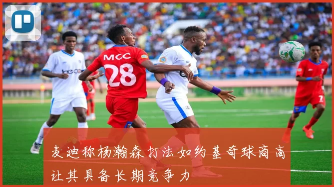 麦迪称杨瀚森打法如约基奇球商高让其具备长期竞争力
