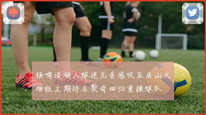 杨鸣谈湖人球迷无奈感叹亚历山大难救主期待东契奇回归重振球队