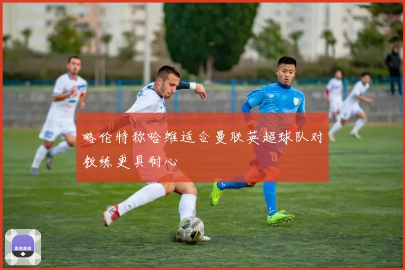 略伦特称哈维适合曼联英超球队对教练更具耐心