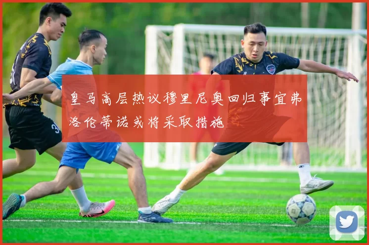 皇马高层热议穆里尼奥回归事宜弗洛伦蒂诺或将采取措施
