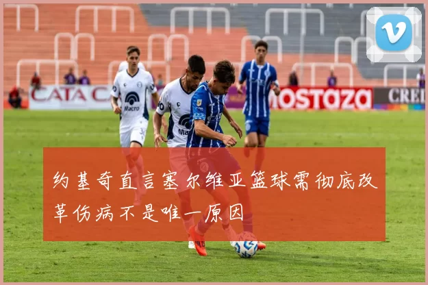 约基奇直言塞尔维亚篮球需彻底改革伤病不是唯一原因