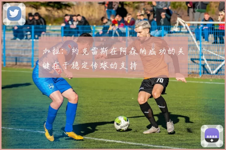 加拉：约克雷斯在阿森纳成功的关键在于稳定传球的支持