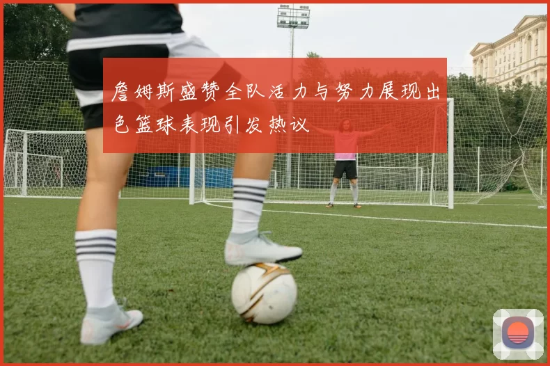 詹姆斯盛赞全队活力与努力展现出色篮球表现引发热议