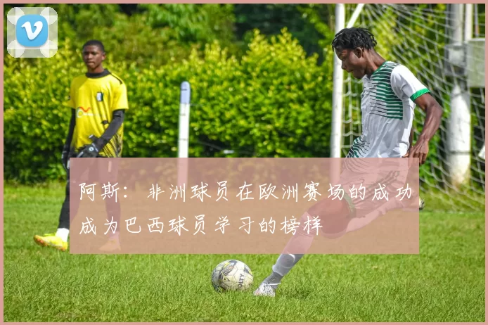 阿斯：非洲球员在欧洲赛场的成功成为巴西球员学习的榜样