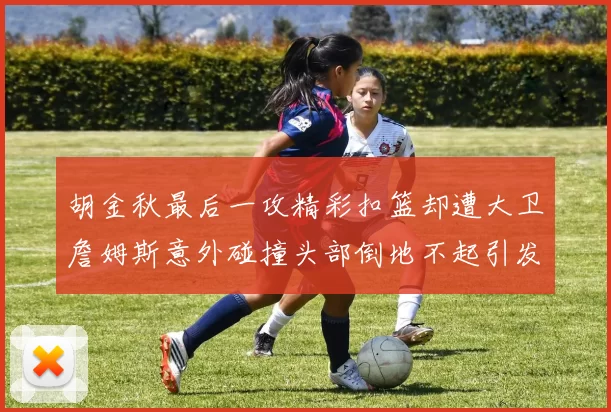 胡金秋最后一攻精彩扣篮却遭大卫詹姆斯意外碰撞头部倒地不起引发关注