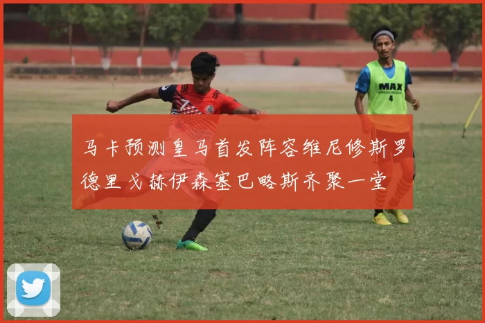 马卡预测皇马首发阵容维尼修斯罗德里戈赫伊森塞巴略斯齐聚一堂