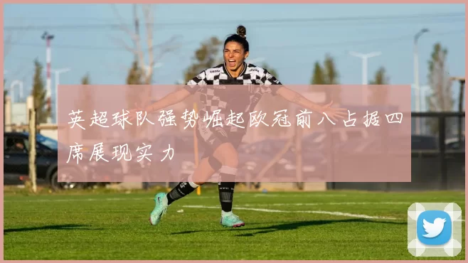 英超球队强势崛起欧冠前八占据四席展现实力