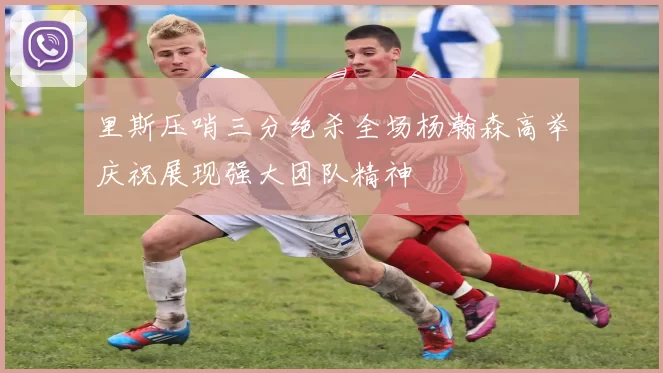 里斯压哨三分绝杀全场杨瀚森高举庆祝展现强大团队精神