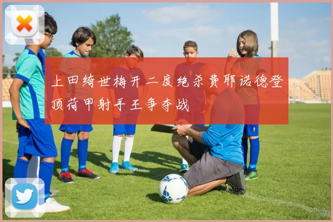 上田绮世梅开二度绝杀费耶诺德登顶荷甲射手王争夺战
