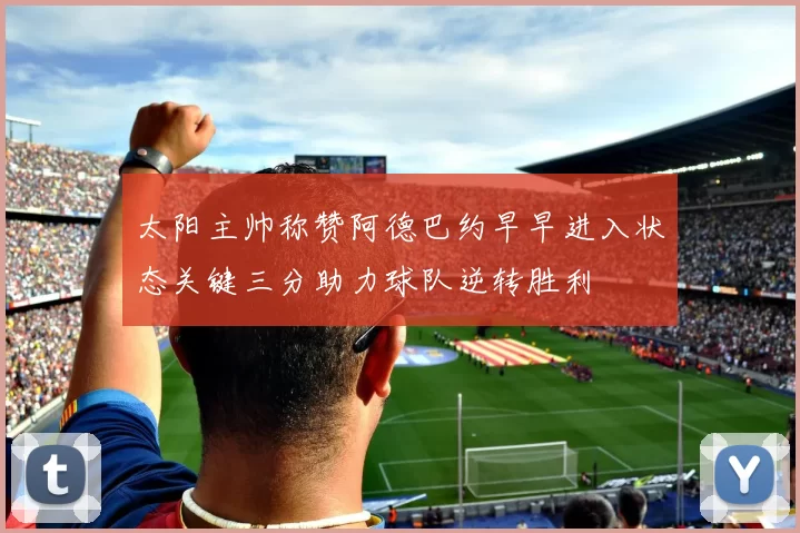 太阳主帅称赞阿德巴约早早进入状态关键三分助力球队逆转胜利