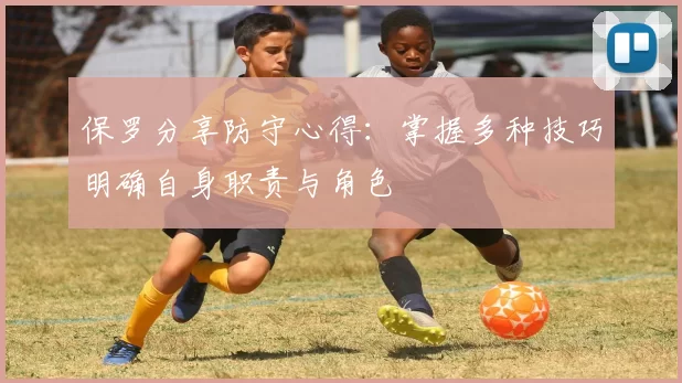 保罗分享防守心得：掌握多种技巧明确自身职责与角色