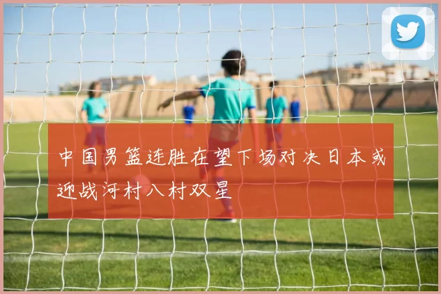 中国男篮连胜在望下场对决日本或迎战河村八村双星